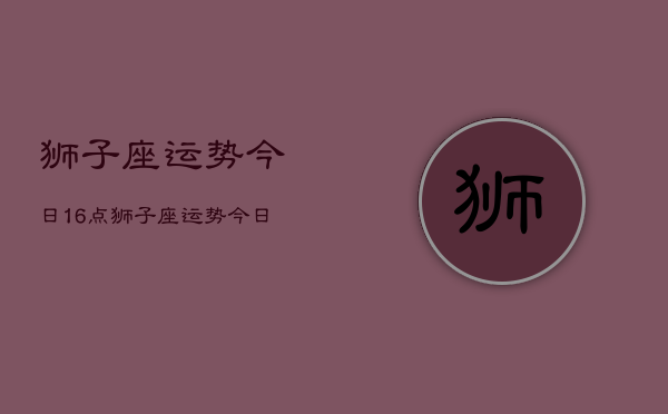 狮子座运势今日16点，狮子座运势今日16点查询