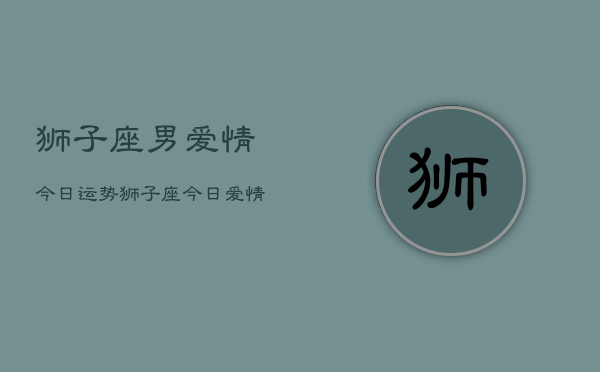 狮子座男爱情今日运势，狮子座今日爱情运势查询